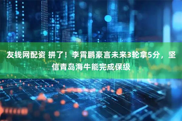 友钱网配资 拼了！李霄鹏豪言未来3轮拿5分，坚信青岛海牛能完成保级