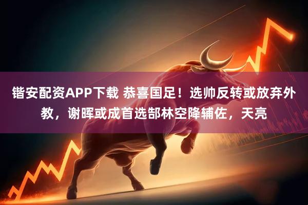 锴安配资APP下载 恭喜国足！选帅反转或放弃外教，谢晖或成首选郜林空降辅佐，天亮