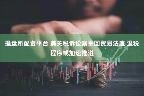 操盘所配资平台 美关税诉讼案重回贸易法庭 退税程序或加速推进