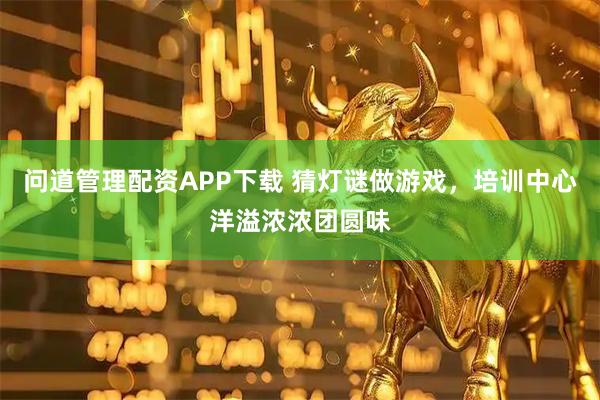 问道管理配资APP下载 猜灯谜做游戏，培训中心洋溢浓浓团圆味