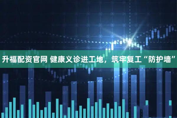 升福配资官网 健康义诊进工地，筑牢复工“防护墙”