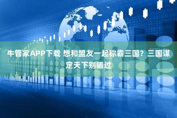 牛管家APP下载 想和盟友一起称霸三国？三国谋定天下别错过