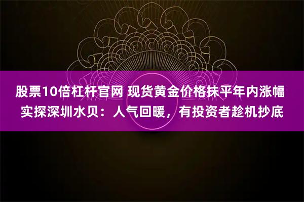 股票10倍杠杆官网 现货黄金价格抹平年内涨幅 实探深圳水贝：人气回暖，有投资者趁机抄底